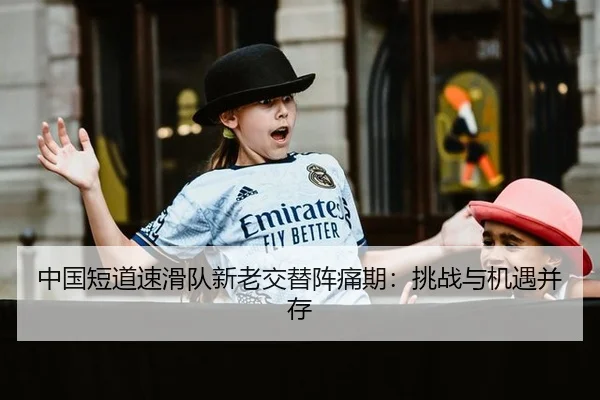 中国短道速滑队新老交替阵痛期：挑战与机遇并存