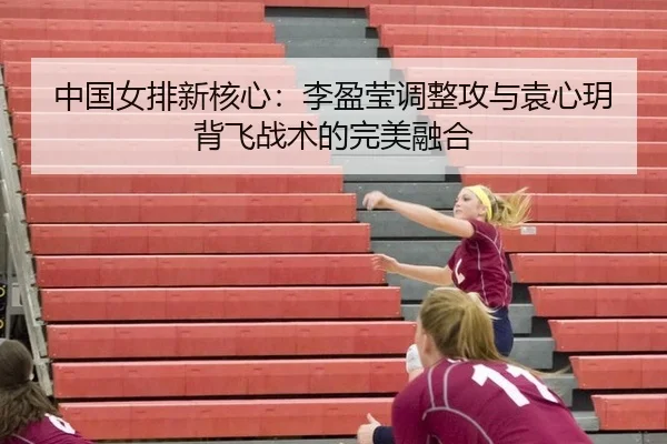 中国女排新核心：李盈莹调整攻与袁心玥背飞战术的完美融合