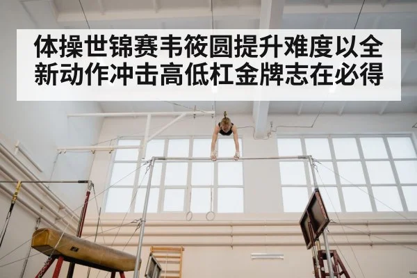 体操世锦赛韦筱圆提升难度以全新动作冲击高低杠金牌志在必得