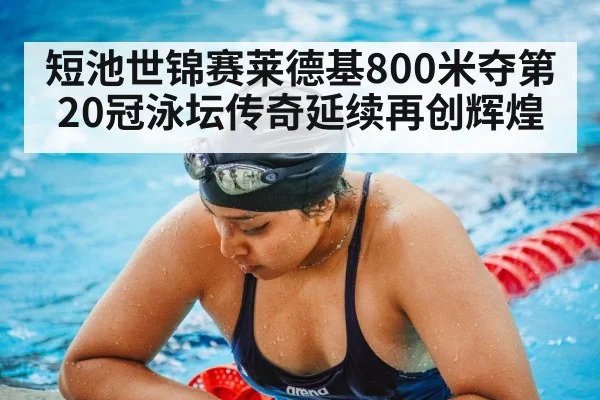 短池世锦赛莱德基800米夺第20冠泳坛传奇延续再创辉煌