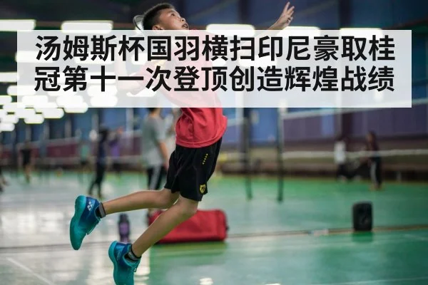 汤姆斯杯国羽横扫印尼豪取桂冠第十一次登顶创造辉煌战绩